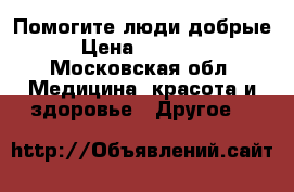 Помогите люди добрые  › Цена ­ 500 000 - Московская обл. Медицина, красота и здоровье » Другое   